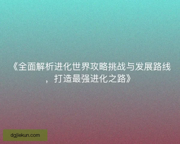 《全面解析进化世界攻略挑战与发展路线，打造最强进化之路》