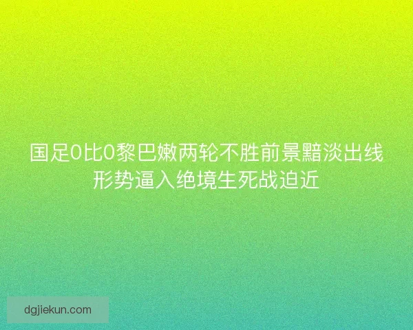 国足0比0黎巴嫩两轮不胜前景黯淡出线形势逼入绝境生死战迫近
