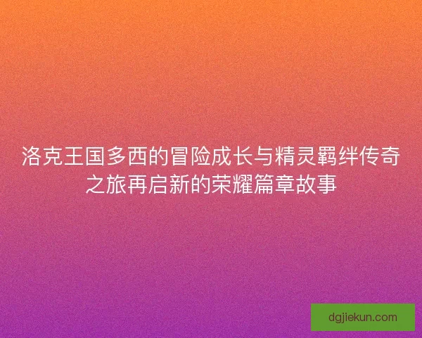 洛克王国多西的冒险成长与精灵羁绊传奇之旅再启新的荣耀篇章故事 洛克王国多西的冒险成长与精灵羁绊传奇之旅再启新的荣耀篇章故事