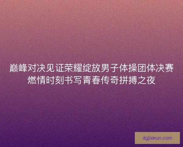 巅峰对决见证荣耀绽放男子体操团体决赛燃情时刻书写青春传奇拼搏之夜