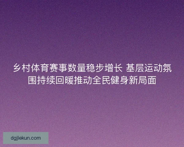 乡村体育赛事数量稳步增长 基层运动氛围持续回暖推动全民健身新局面