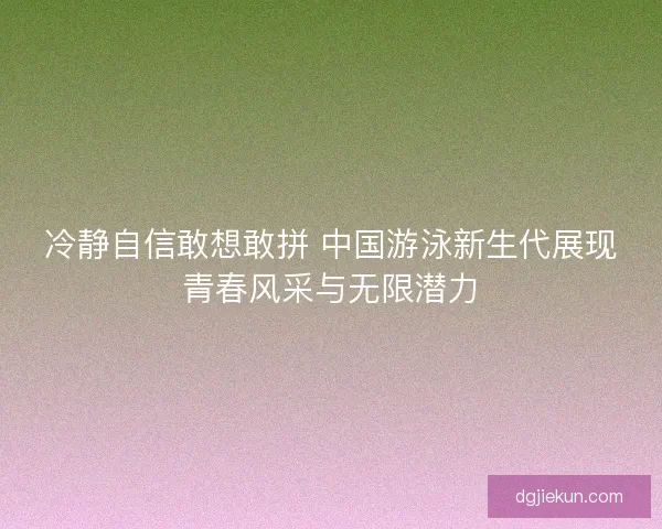 冷静自信敢想敢拼 中国游泳新生代展现青春风采与无限潜力