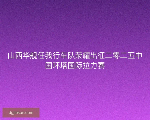 山西华舰任我行车队荣耀出征二零二五中国环塔国际拉力赛