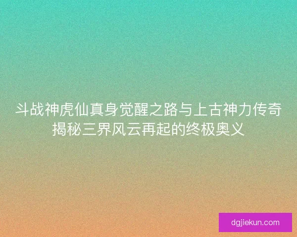 斗战神虎仙真身觉醒之路与上古神力传奇揭秘三界风云再起的终极奥义 斗战神虎仙真身觉醒之路与上古神力传奇揭秘三界风云再起的终极奥义
