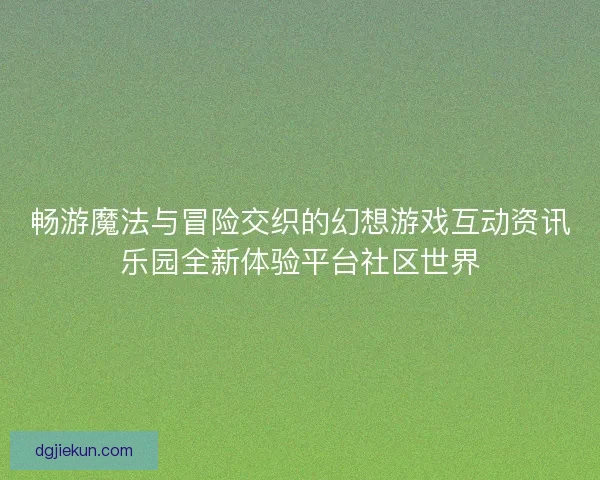 畅游魔法与冒险交织的幻想游戏互动资讯乐园全新体验平台社区世界