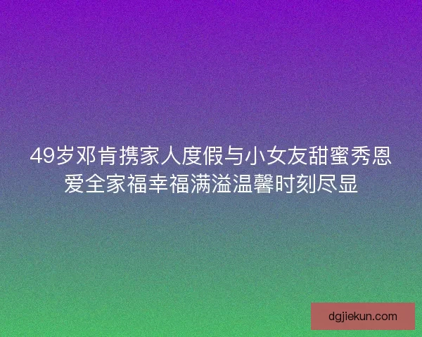 49岁邓肯携家人度假与小女友甜蜜秀恩爱全家福幸福满溢温馨时刻尽显
