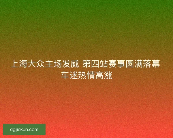 上海大众主场发威 第四站赛事圆满落幕 车迷热情高涨