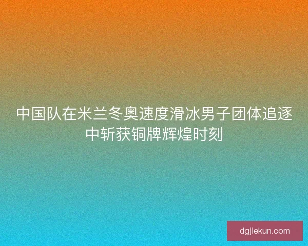 中国队在米兰冬奥速度滑冰男子团体追逐中斩获铜牌辉煌时刻