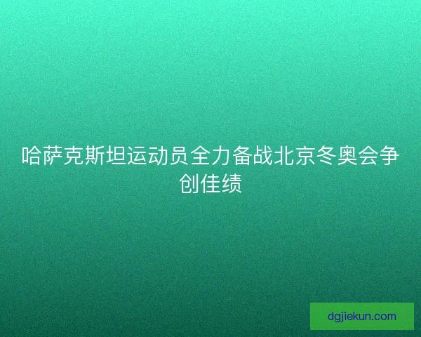 哈萨克斯坦运动员全力备战北京冬奥会争创佳绩