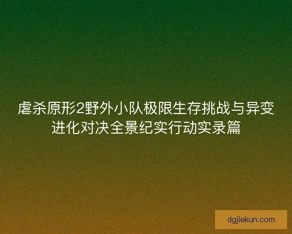 虐杀原形2野外小队极限生存挑战与异变进化对决全景纪实行动实录篇