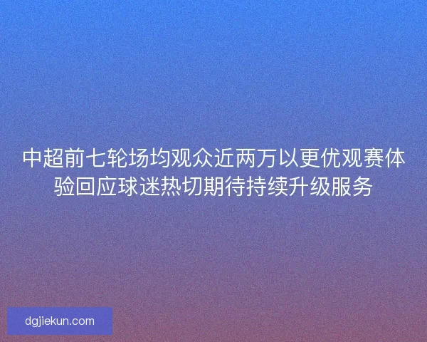 中超前七轮场均观众近两万以更优观赛体验回应球迷热切期待持续升级服务