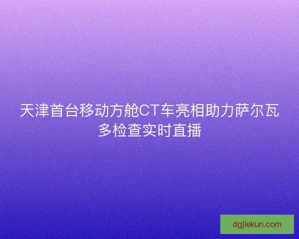 天津首台移动方舱CT车亮相助力萨尔瓦多检查实时直播