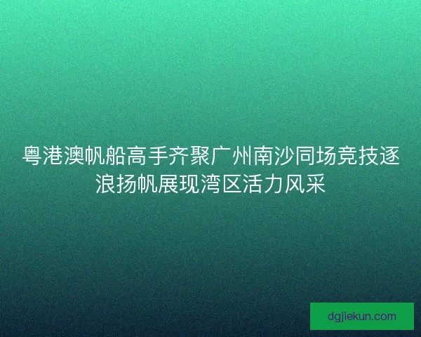 粤港澳帆船高手齐聚广州南沙同场竞技逐浪扬帆展现湾区活力风采