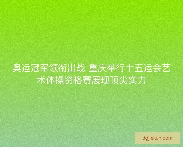 奥运冠军领衔出战 重庆举行十五运会艺术体操资格赛展现顶尖实力 奥运冠军领衔出战 重庆举行十五运会艺术体操资格赛展现顶尖实力