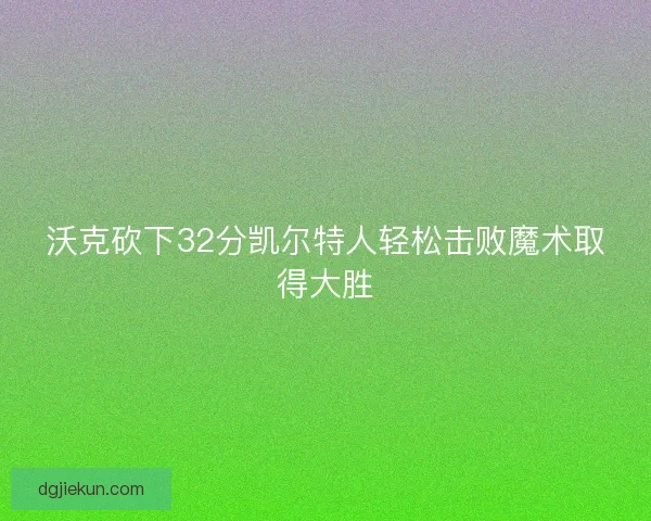 沃克砍下32分凯尔特人轻松击败魔术取得大胜 沃克砍下32分凯尔特人轻松击败魔术取得大胜