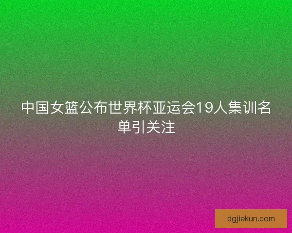 中国女篮公布世界杯亚运会19人集训名单引关注 中国女篮公布世界杯亚运会19人集训名单引关注