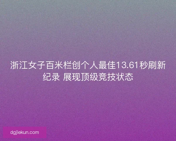 浙江女子百米栏创个人最佳13.61秒刷新纪录 展现顶级竞技状态