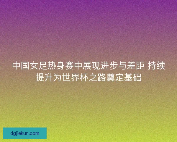 中国女足热身赛中展现进步与差距 持续提升为世界杯之路奠定基础 中国女足热身赛中展现进步与差距 持续提升为世界杯之路奠定基础