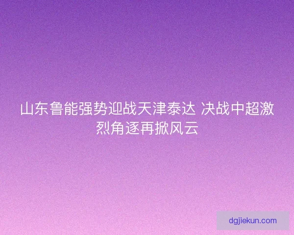 山东鲁能强势迎战天津泰达 决战中超激烈角逐再掀风云