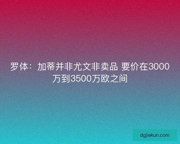 罗体：加蒂并非尤文非卖品 要价在3000万到3500万欧之间