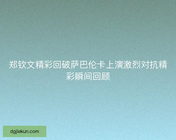 郑钦文精彩回破萨巴伦卡上演激烈对抗精彩瞬间回顾