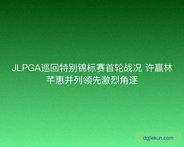 JLPGA巡回特别锦标赛首轮战况 许赢林芊惠并列领先激烈角逐